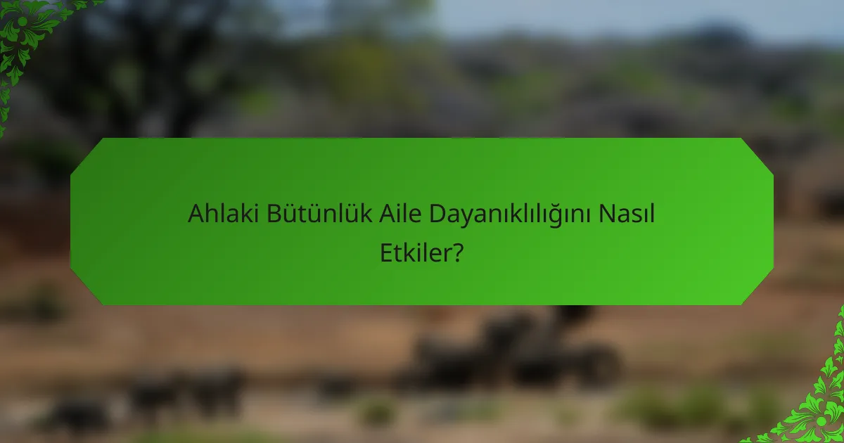 Ahlaki Bütünlük Aile Dayanıklılığını Nasıl Etkiler?