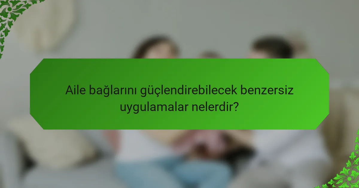 Aile bağlarını güçlendirebilecek benzersiz uygulamalar nelerdir?