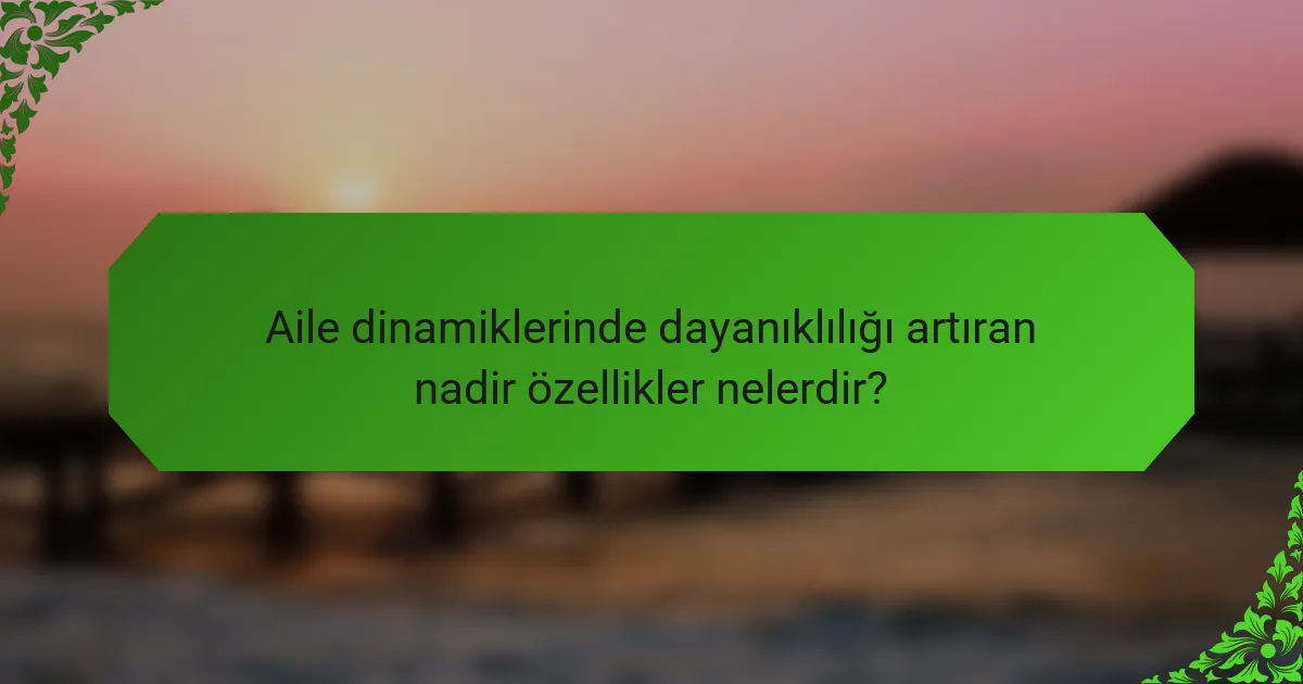 Aile dinamiklerinde dayanıklılığı artıran nadir özellikler nelerdir?