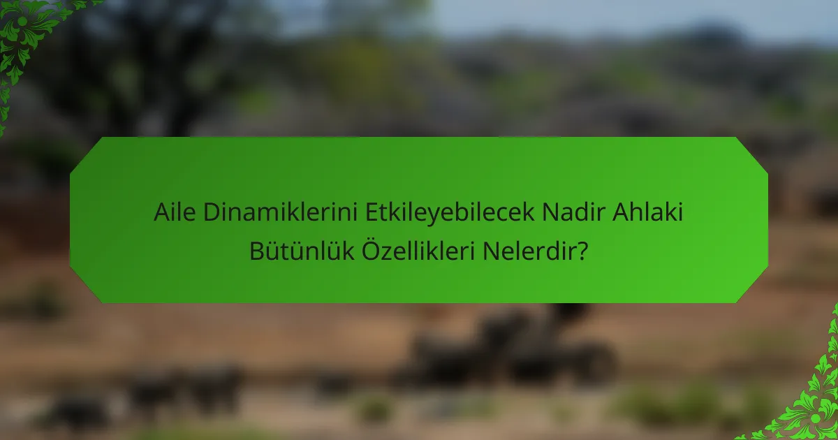 Aile Dinamiklerini Etkileyebilecek Nadir Ahlaki Bütünlük Özellikleri Nelerdir?
