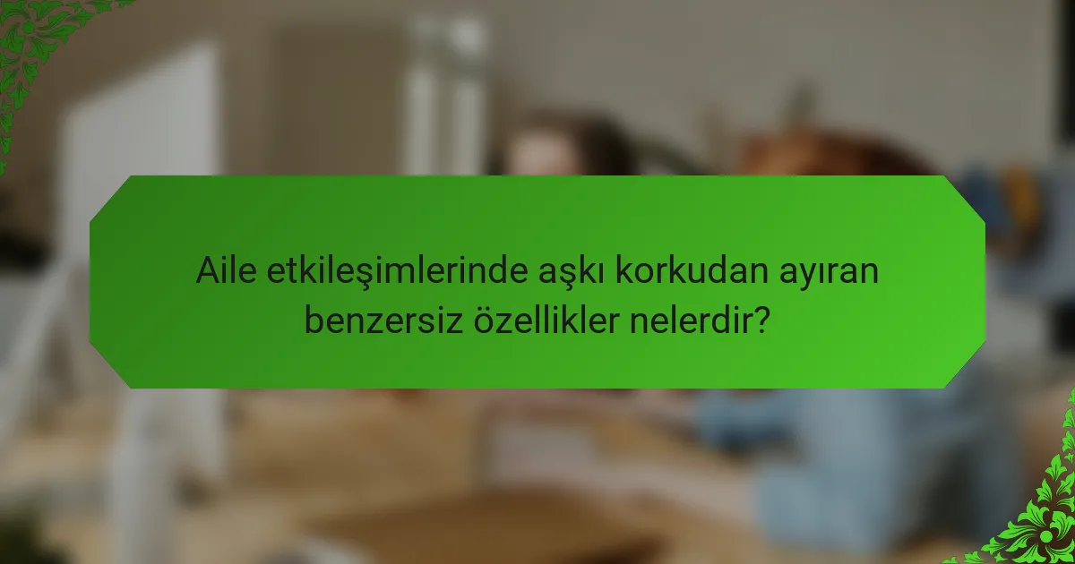 Aile etkileşimlerinde aşkı korkudan ayıran benzersiz özellikler nelerdir?