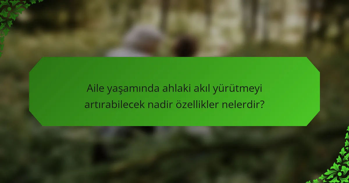 Aile yaşamında ahlaki akıl yürütmeyi artırabilecek nadir özellikler nelerdir?