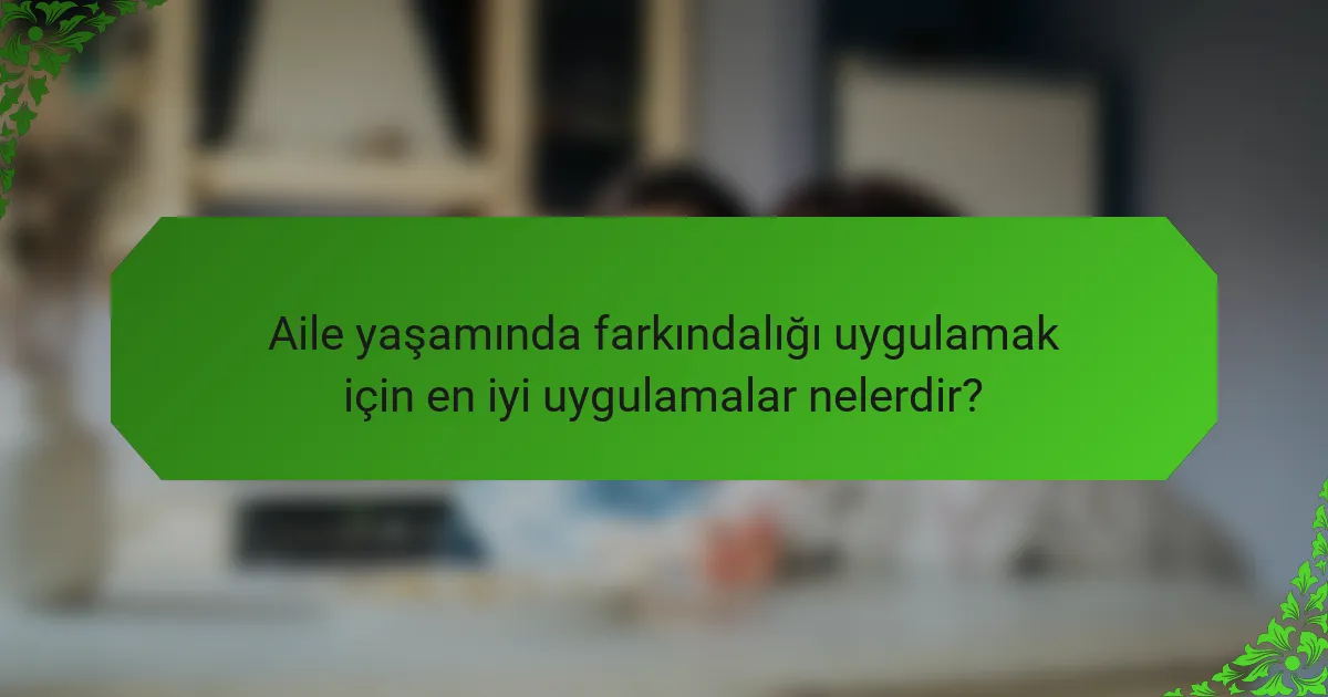 Aile yaşamında farkındalığı uygulamak için en iyi uygulamalar nelerdir?