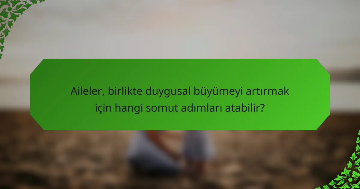 Aileler, birlikte duygusal büyümeyi artırmak için hangi somut adımları atabilir?