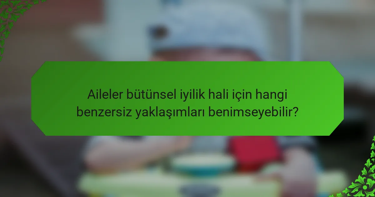 Aileler bütünsel iyilik hali için hangi benzersiz yaklaşımları benimseyebilir?
