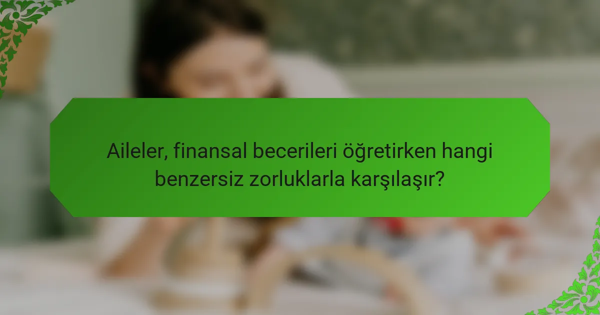 Aileler, finansal becerileri öğretirken hangi benzersiz zorluklarla karşılaşır?