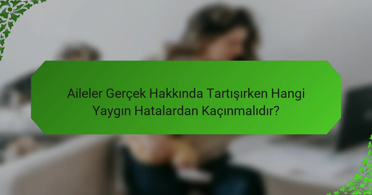 Aileler Gerçek Hakkında Tartışırken Hangi Yaygın Hatalardan Kaçınmalıdır?