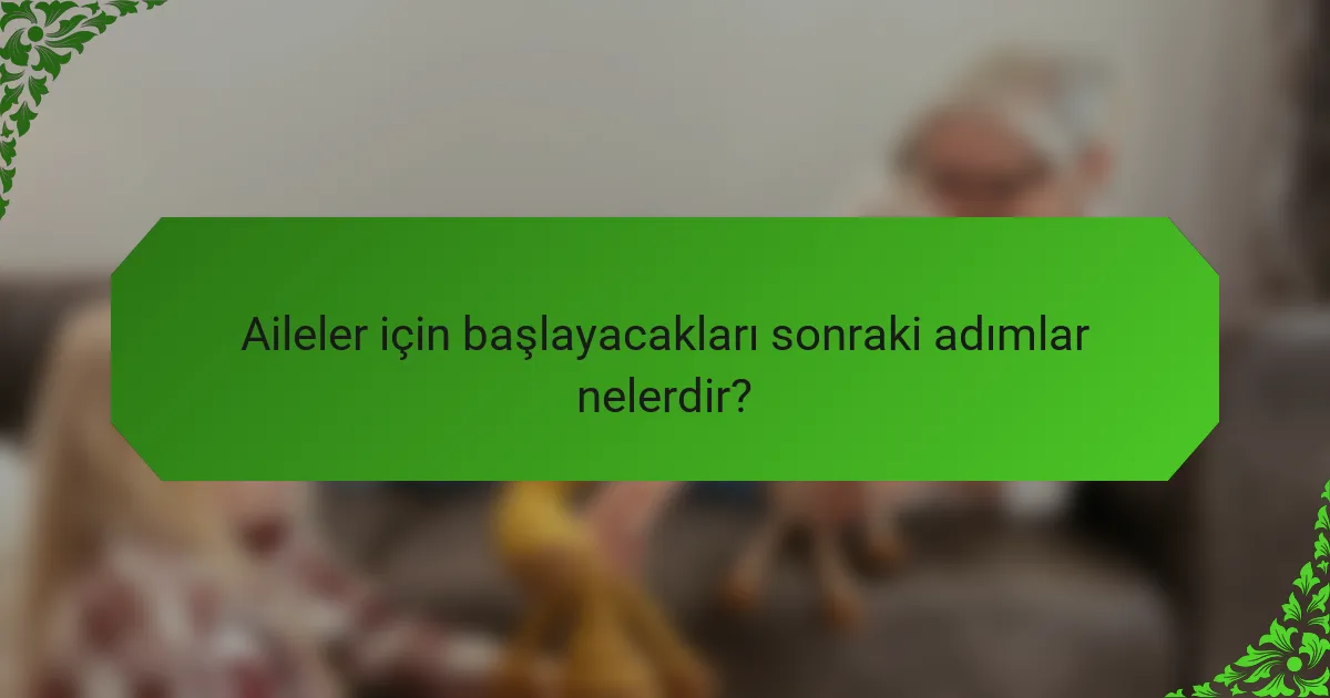 Aileler için başlayacakları sonraki adımlar nelerdir?