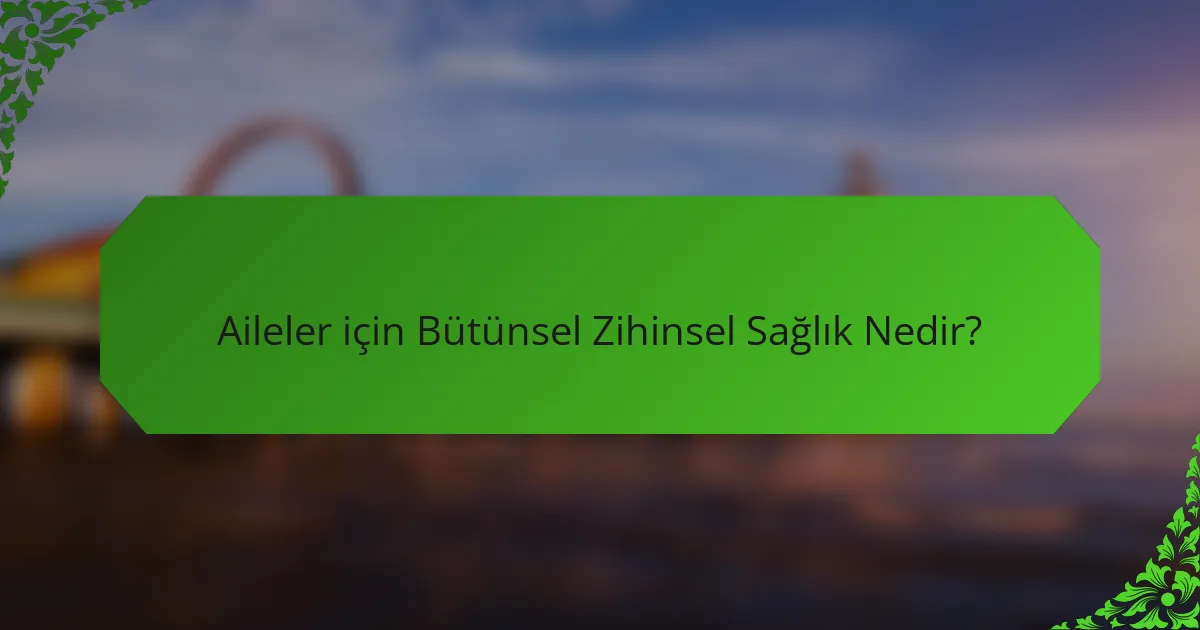 Aileler için Bütünsel Zihinsel Sağlık Nedir?