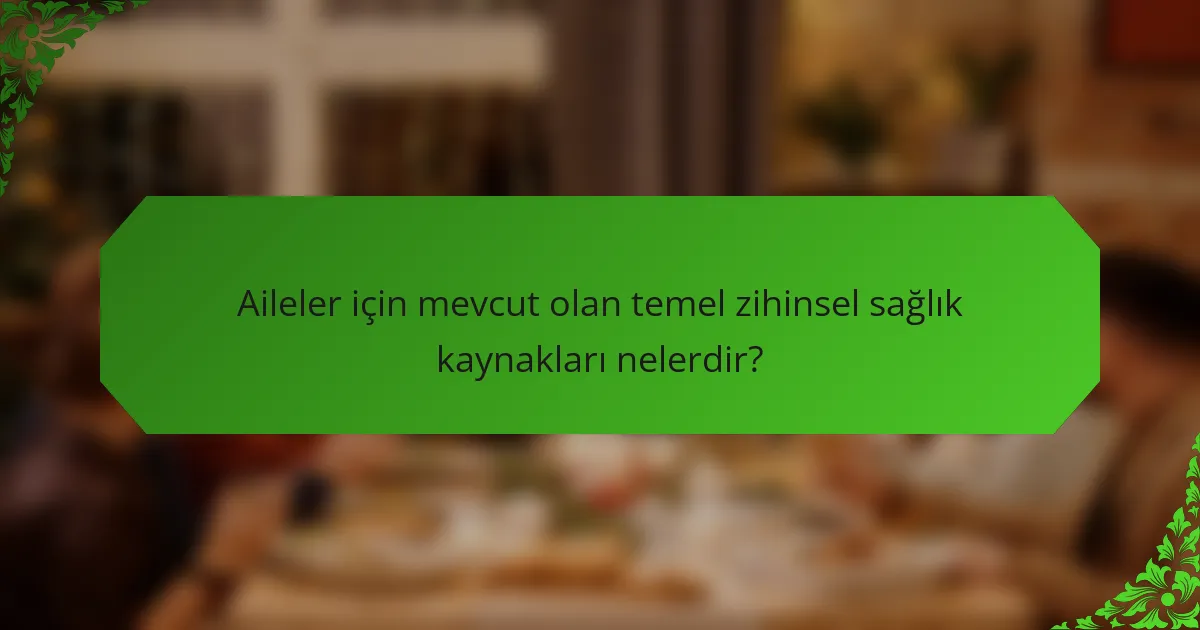 Aileler için mevcut olan temel zihinsel sağlık kaynakları nelerdir?