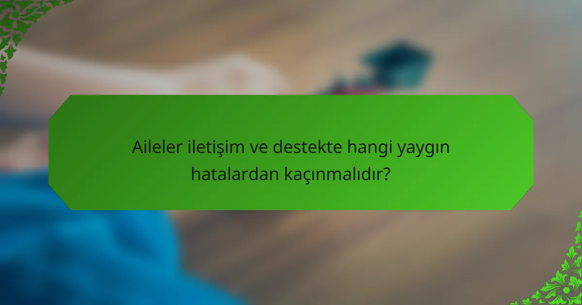 Aileler iletişim ve destekte hangi yaygın hatalardan kaçınmalıdır?