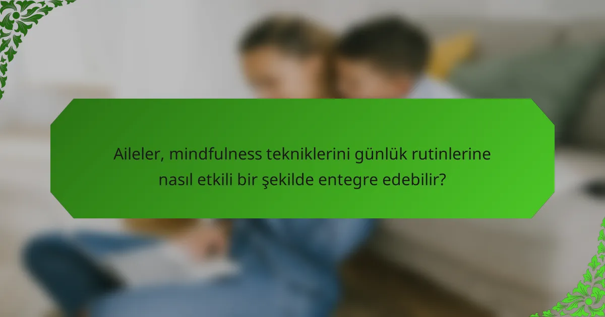 Aileler, mindfulness tekniklerini günlük rutinlerine nasıl etkili bir şekilde entegre edebilir?