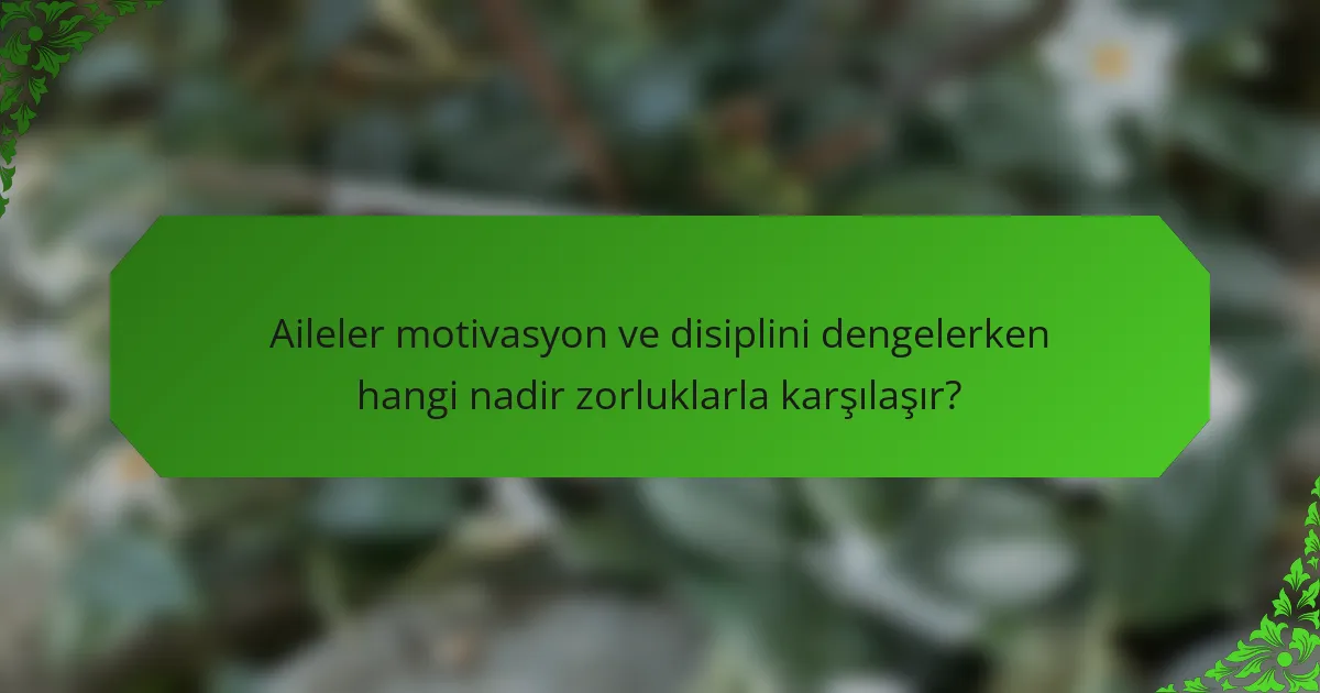 Aileler motivasyon ve disiplini dengelerken hangi nadir zorluklarla karşılaşır?