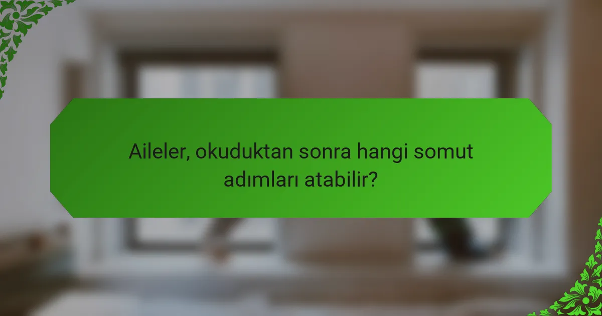 Aileler, okuduktan sonra hangi somut adımları atabilir?