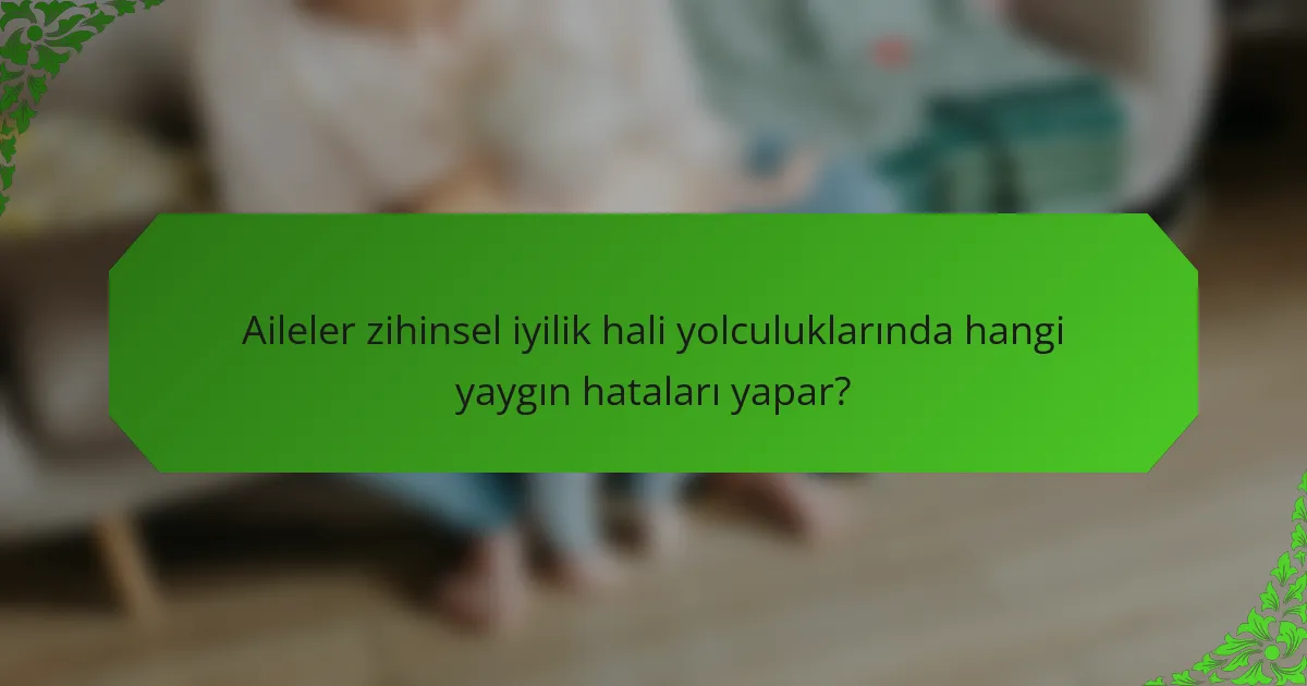 Aileler zihinsel iyilik hali yolculuklarında hangi yaygın hataları yapar?