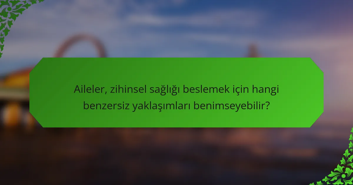Aileler, zihinsel sağlığı beslemek için hangi benzersiz yaklaşımları benimseyebilir?