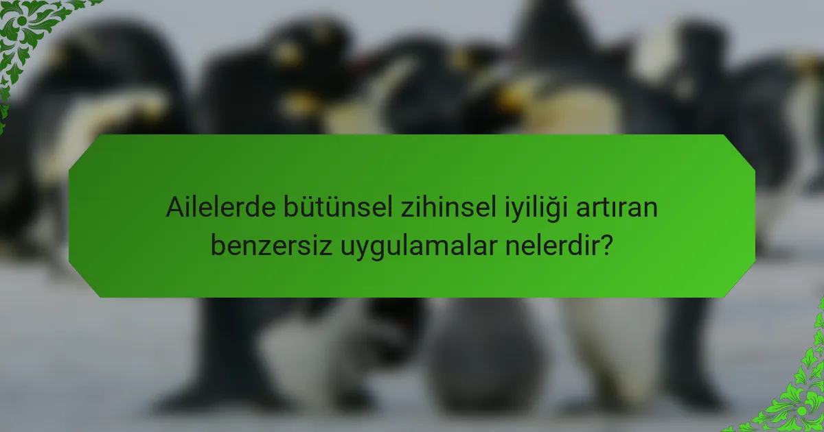 Ailelerde bütünsel zihinsel iyiliği artıran benzersiz uygulamalar nelerdir?