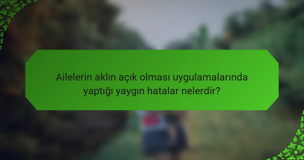 Ailelerin aklın açık olması uygulamalarında yaptığı yaygın hatalar nelerdir?