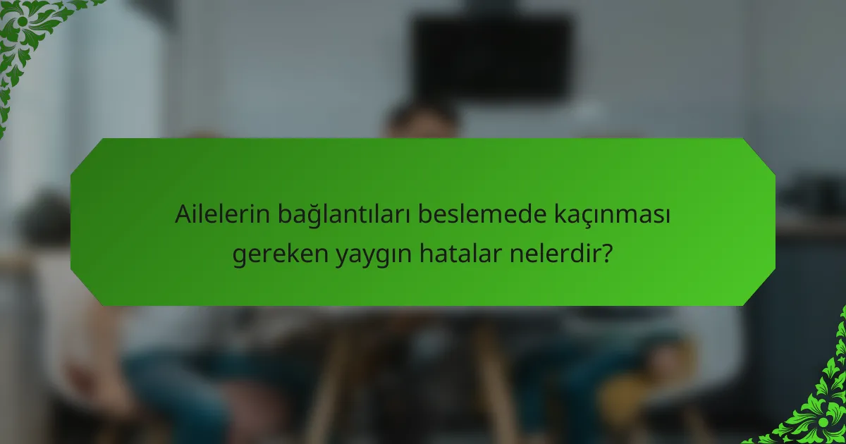 Ailelerin bağlantıları beslemede kaçınması gereken yaygın hatalar nelerdir?
