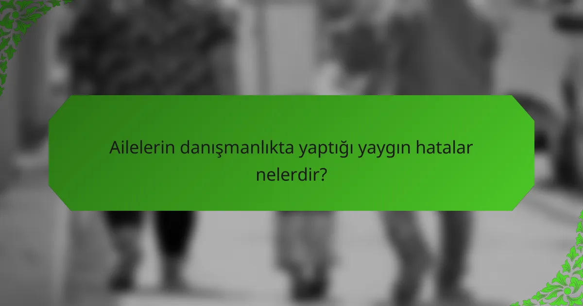 Ailelerin danışmanlıkta yaptığı yaygın hatalar nelerdir?