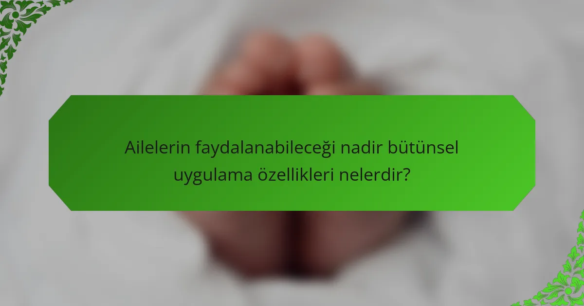 Ailelerin faydalanabileceği nadir bütünsel uygulama özellikleri nelerdir?