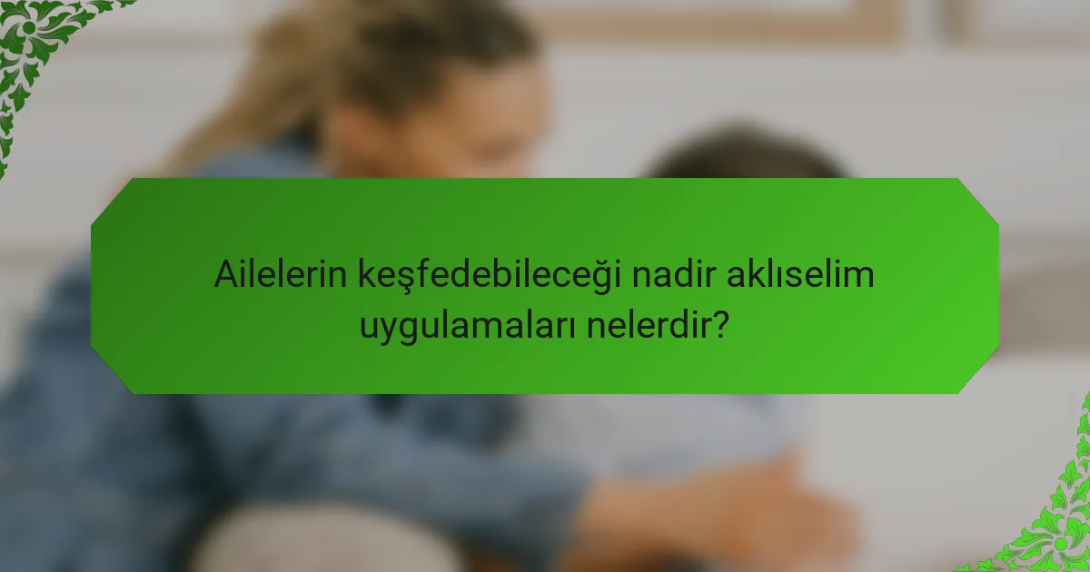 Ailelerin keşfedebileceği nadir aklıselim uygulamaları nelerdir?