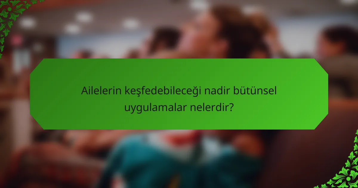Ailelerin keşfedebileceği nadir bütünsel uygulamalar nelerdir?