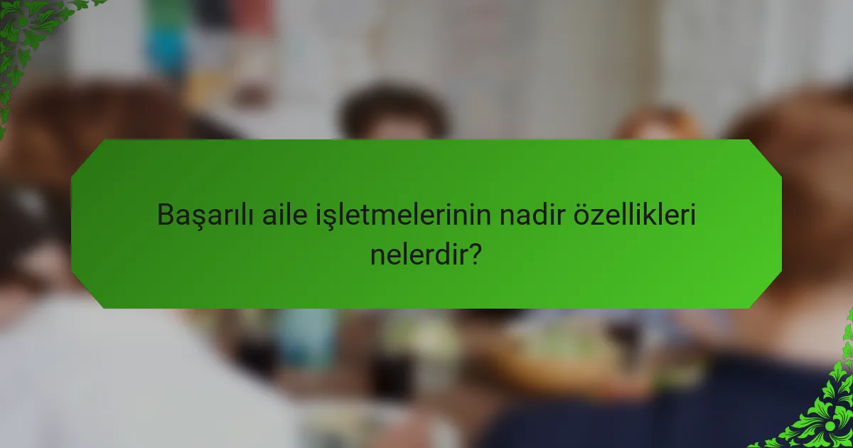 Başarılı aile işletmelerinin nadir özellikleri nelerdir?