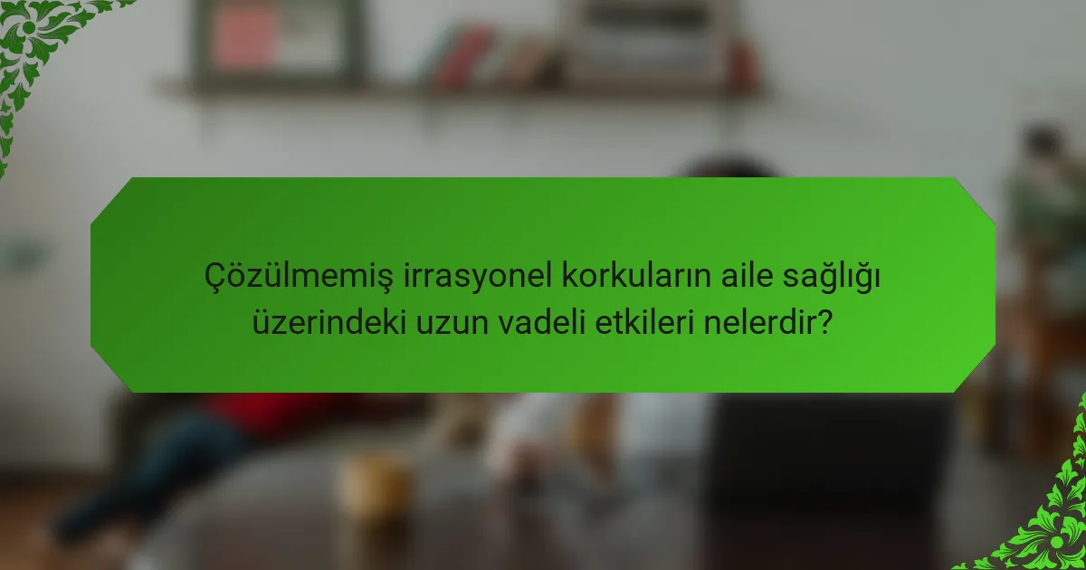Çözülmemiş irrasyonel korkuların aile sağlığı üzerindeki uzun vadeli etkileri nelerdir?