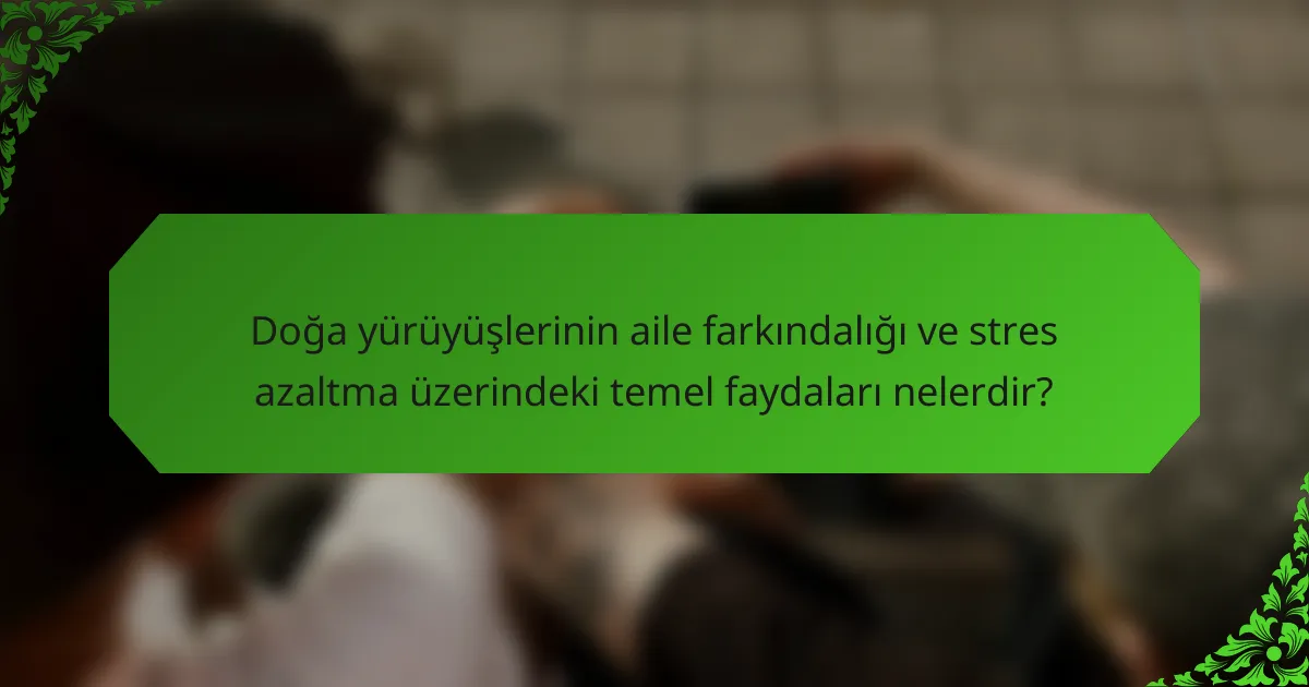 Doğa yürüyüşlerinin aile farkındalığı ve stres azaltma üzerindeki temel faydaları nelerdir?