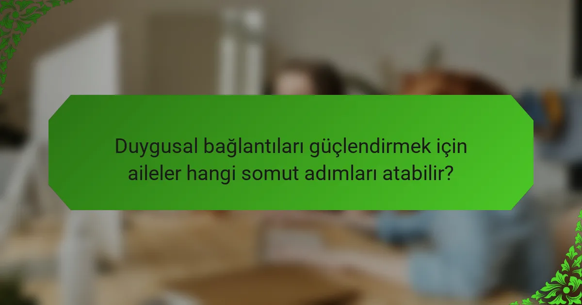 Duygusal bağlantıları güçlendirmek için aileler hangi somut adımları atabilir?