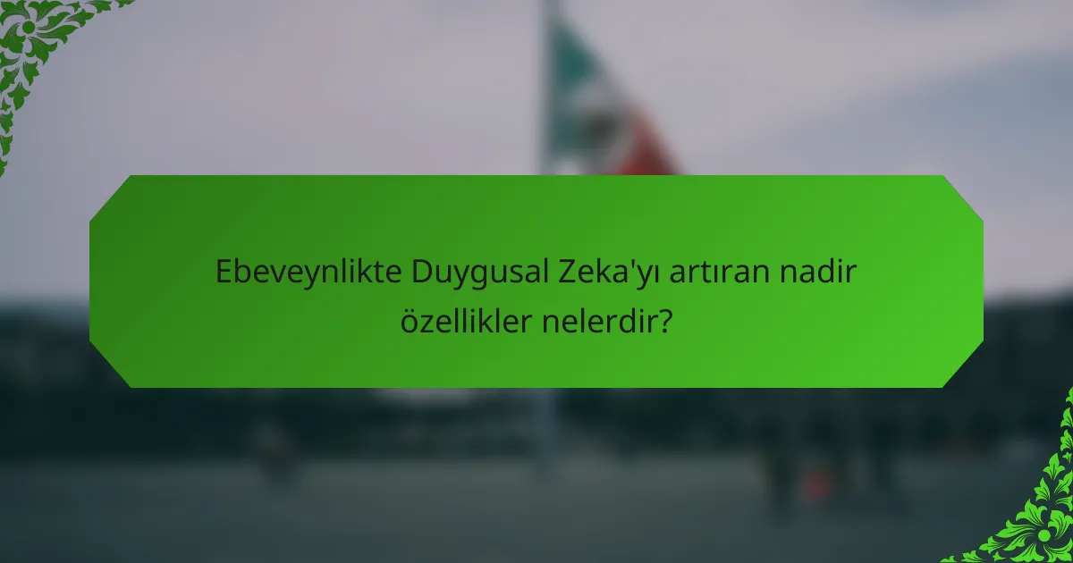 Ebeveynlikte Duygusal Zeka'yı artıran nadir özellikler nelerdir?