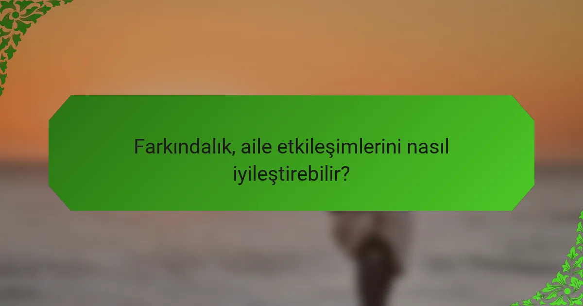 Farkındalık, aile etkileşimlerini nasıl iyileştirebilir?